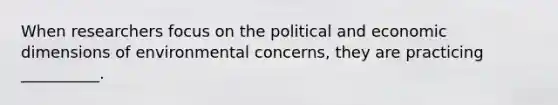 When researchers focus on the political and economic dimensions of environmental concerns, they are practicing __________.