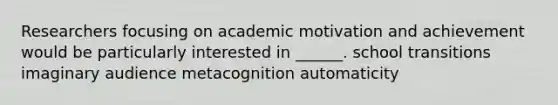 Researchers focusing on academic motivation and achievement would be particularly interested in ______. school transitions imaginary audience metacognition automaticity