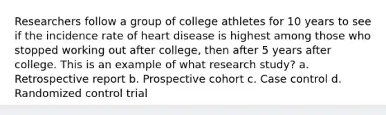 Researchers follow a group of college athletes for 10 years to see if the incidence rate of heart disease is highest among those who stopped working out after college, then after 5 years after college. This is an example of what research study? a. Retrospective report b. Prospective cohort c. Case control d. Randomized control trial