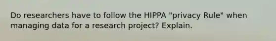 Do researchers have to follow the HIPPA "privacy Rule" when managing data for a research project? Explain.