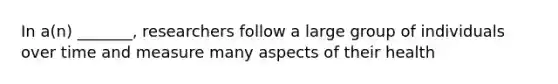 In a(n) _______, researchers follow a large group of individuals over time and measure many aspects of their health