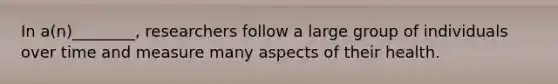In a(n)________, researchers follow a large group of individuals over time and measure many aspects of their health.