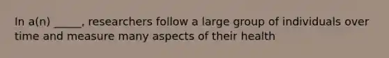 In a(n) _____, researchers follow a large group of individuals over time and measure many aspects of their health