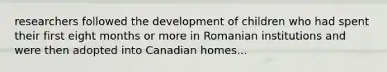 researchers followed the development of children who had spent their first eight months or more in Romanian institutions and were then adopted into Canadian homes...