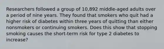 Researchers followed a group of 10,892 middle-aged adults over a period of nine years. They found that smokers who quit had a higher risk of diabetes within three years of quitting than either nonsmokers or continuing smokers.​ ​Does this show that stopping smoking ​causes​ the short-term risk for type 2 diabetes to increase?