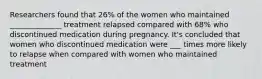 Researchers found that 26% of the women who maintained ______________ treatment relapsed compared with 68% who discontinued medication during pregnancy. It's concluded that women who discontinued medication were ___ times more likely to relapse when compared with women who maintained treatment