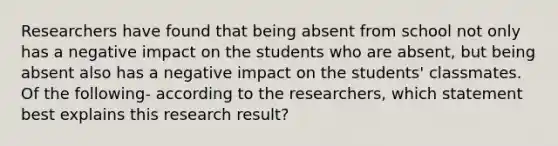 Researchers have found that being absent from school not only has a negative impact on the students who are absent, but being absent also has a negative impact on the students' classmates. Of the following- according to the researchers, which statement best explains this research result?