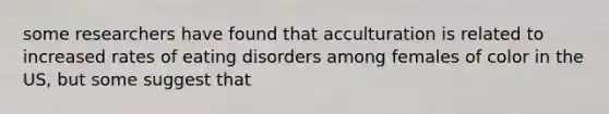 some researchers have found that acculturation is related to increased rates of eating disorders among females of color in the US, but some suggest that