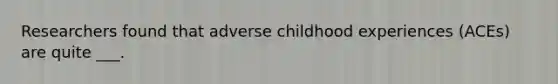 Researchers found that adverse childhood experiences (ACEs) are quite ___.