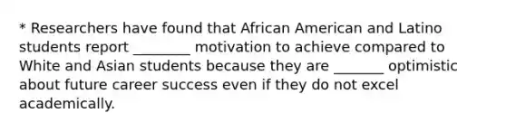 * Researchers have found that African American and Latino students report ________ motivation to achieve compared to White and Asian students because they are _______ optimistic about future career success even if they do not excel academically.