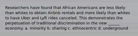 Researchers have found that African Americans are less likely than whites to obtain Airbnb rentals and more likely than whites to have Uber and Lyft rides canceled. This demonstrates the perpetuation of traditional discrimination in the new ______ economy. a. minority b. sharing c. ethnocentric d. underground