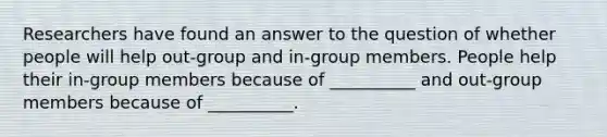 Researchers have found an answer to the question of whether people will help out-group and in-group members. People help their in-group members because of __________ and out-group members because of __________.