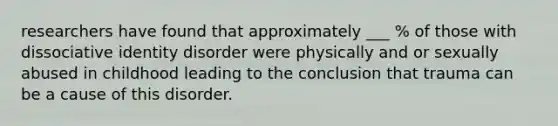 researchers have found that approximately ___ % of those with dissociative identity disorder were physically and or sexually abused in childhood leading to the conclusion that trauma can be a cause of this disorder.