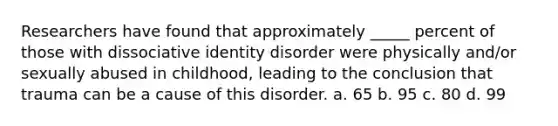 Researchers have found that approximately _____ percent of those with dissociative identity disorder were physically and/or sexually abused in childhood, leading to the conclusion that trauma can be a cause of this disorder. a. 65 b. 95 c. 80 d. 99