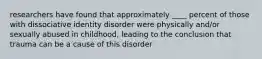 researchers have found that approximately ____ percent of those with dissociative identity disorder were physically and/or sexually abused in childhood, leading to the conclusion that trauma can be a cause of this disorder