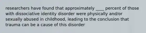 researchers have found that approximately ____ percent of those with dissociative identity disorder were physically and/or sexually abused in childhood, leading to the conclusion that trauma can be a cause of this disorder