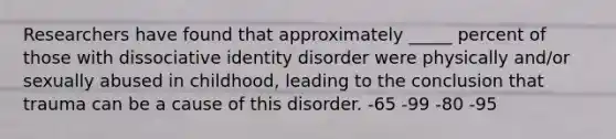 Researchers have found that approximately _____ percent of those with dissociative identity disorder were physically and/or sexually abused in childhood, leading to the conclusion that trauma can be a cause of this disorder. -65 -99 -80 -95