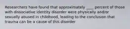 Researchers have found that approximately ____ percent of those with dissociative identity disorder were physically and/or sexually abused in childhood, leading to the conclusion that trauma can be a cause of this disorder