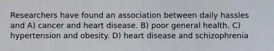 Researchers have found an association between daily hassles and A) cancer and heart disease. B) poor general health. C) hypertension and obesity. D) heart disease and schizophrenia