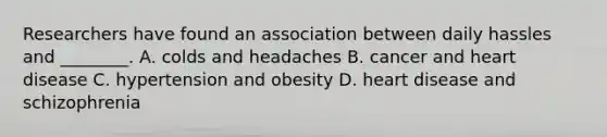 Researchers have found an association between daily hassles and ________. A. colds and headaches B. cancer and heart disease C. hypertension and obesity D. heart disease and schizophrenia