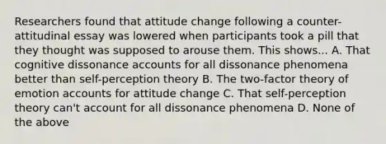 Researchers found that attitude change following a counter-attitudinal essay was lowered when participants took a pill that they thought was supposed to arouse them. This shows... A. That cognitive dissonance accounts for all dissonance phenomena better than self-perception theory B. The two-factor theory of emotion accounts for attitude change C. That self-perception theory can't account for all dissonance phenomena D. None of the above