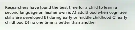 Researchers have found the best time for a child to learn a second language on his/her own is A) adulthood when cognitive skills are developed B) during early or middle childhood C) early childhood D) no one time is better than another