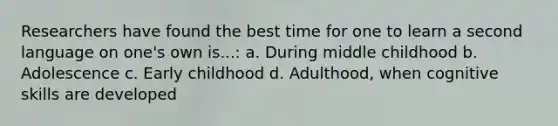 Researchers have found the best time for one to learn a second language on one's own is...: a. During middle childhood b. Adolescence c. Early childhood d. Adulthood, when cognitive skills are developed