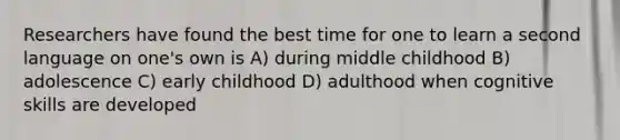 Researchers have found the best time for one to learn a second language on one's own is A) during middle childhood B) adolescence C) early childhood D) adulthood when cognitive skills are developed