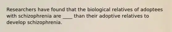 Researchers have found that the biological relatives of adoptees with schizophrenia are ____ than their adoptive relatives to develop schizophrenia.