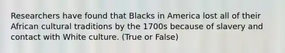 Researchers have found that Blacks in America lost all of their African cultural traditions by the 1700s because of slavery and contact with White culture. (True or False)