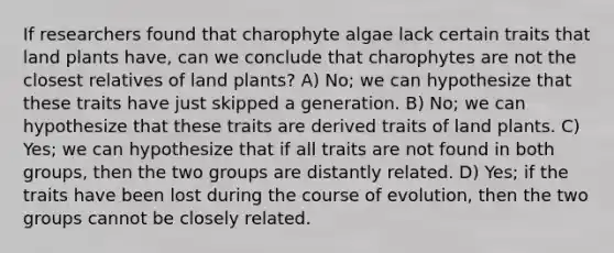 If researchers found that charophyte algae lack certain traits that land plants have, can we conclude that charophytes are not the closest relatives of land plants? A) No; we can hypothesize that these traits have just skipped a generation. B) No; we can hypothesize that these traits are derived traits of land plants. C) Yes; we can hypothesize that if all traits are not found in both groups, then the two groups are distantly related. D) Yes; if the traits have been lost during the course of evolution, then the two groups cannot be closely related.