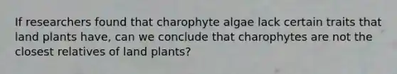 If researchers found that charophyte algae lack certain traits that land plants have, can we conclude that charophytes are not the closest relatives of land plants?