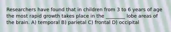 Researchers have found that in children from 3 to 6 years of age the most rapid growth takes place in the ________ lobe areas of the brain. A) temporal B) parietal C) frontal D) occipital