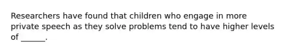 Researchers have found that children who engage in more private speech as they solve problems tend to have higher levels of ______.