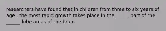 researchers have found that in children from three to six years of age , the most rapid growth takes place in the _____, part of the ______ lobe areas of the brain