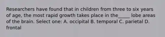 Researchers have found that in children from three to six years of age, the most rapid growth takes place in the_____ lobe areas of the brain. Select one: A. occipital B. temporal C. parietal D. frontal