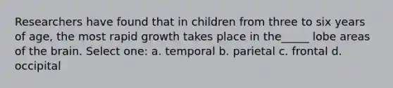 Researchers have found that in children from three to six years of age, the most rapid growth takes place in the_____ lobe areas of <a href='https://www.questionai.com/knowledge/kLMtJeqKp6-the-brain' class='anchor-knowledge'>the brain</a>. Select one: a. temporal b. parietal c. frontal d. occipital