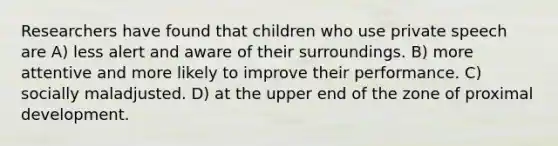 Researchers have found that children who use private speech are A) less alert and aware of their surroundings. B) more attentive and more likely to improve their performance. C) socially maladjusted. D) at the upper end of the zone of proximal development.