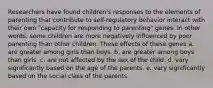 Researchers have found children's responses to the elements of parenting that contribute to self-regulatory behavior interact with their own "capacity for responding to parenting" genes. In other words, some children are more negatively influenced by poor parenting than other children. These effects of these genes a. are greater among girls than boys. b. are greater among boys than girls. c. are not affected by the sex of the child. d. vary significantly based on the age of the parents. e. vary significantly based on the social class of the parents.