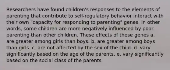 Researchers have found children's responses to the elements of parenting that contribute to self-regulatory behavior interact with their own "capacity for responding to parenting" genes. In other words, some children are more negatively influenced by poor parenting than other children. These effects of these genes a. are greater among girls than boys. b. are greater among boys than girls. c. are not affected by the sex of the child. d. vary significantly based on the age of the parents. e. vary significantly based on the social class of the parents.