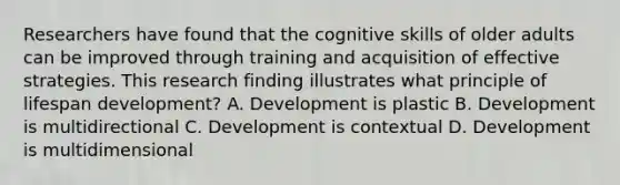 Researchers have found that the cognitive skills of older adults can be improved through training and acquisition of effective strategies. This research finding illustrates what principle of lifespan development? A. Development is plastic B. Development is multidirectional C. Development is contextual D. Development is multidimensional