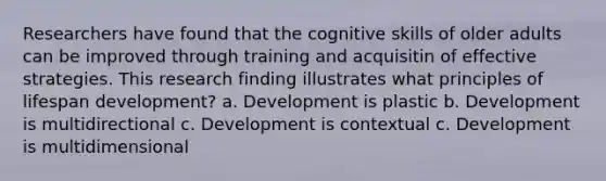 Researchers have found that the cognitive skills of older adults can be improved through training and acquisitin of effective strategies. This research finding illustrates what principles of lifespan development? a. Development is plastic b. Development is multidirectional c. Development is contextual c. Development is multidimensional