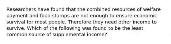 Researchers have found that the combined resources of welfare payment and food stamps are not enough to ensure economic survival for most people. Therefore they need other income to survive. Which of the following was found to be the least common source of supplemental income?