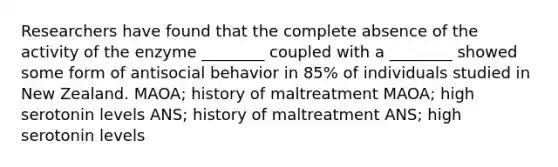 Researchers have found that the complete absence of the activity of the enzyme ________ coupled with a ________ showed some form of antisocial behavior in 85% of individuals studied in New Zealand. MAOA; history of maltreatment MAOA; high serotonin levels ANS; history of maltreatment ANS; high serotonin levels