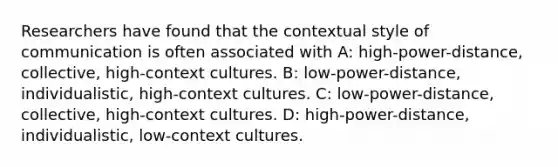 Researchers have found that the contextual style of communication is often associated with A: high-power-distance, collective, high-context cultures. B: low-power-distance, individualistic, high-context cultures. C: low-power-distance, collective, high-context cultures. D: high-power-distance, individualistic, low-context cultures.