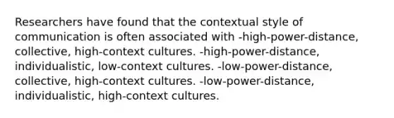 Researchers have found that the contextual style of communication is often associated with -high-power-distance, collective, high-context cultures. -high-power-distance, individualistic, low-context cultures. -low-power-distance, collective, high-context cultures. -low-power-distance, individualistic, high-context cultures.