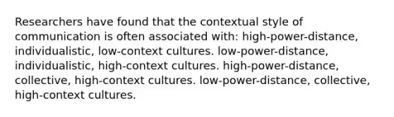 Researchers have found that the contextual style of communication is often associated with: high-power-distance, individualistic, low-context cultures. low-power-distance, individualistic, high-context cultures. high-power-distance, collective, high-context cultures. low-power-distance, collective, high-context cultures.