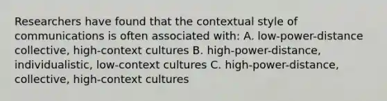 Researchers have found that the contextual style of communications is often associated with: A. low-power-distance collective, high-context cultures B. high-power-distance, individualistic, low-context cultures C. high-power-distance, collective, high-context cultures