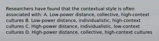 Researchers have found that the contextual style is often associated with: A. Low-power distance, collective, high-context cultures B. Low-power distance, individualistic, high-context cultures C. High-power distance, individualistic, low-context cultures D. High-power distance, collective, high-context cultures