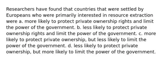 Researchers have found that countries that were settled by Europeans who were primarily interested in resource extraction were a. more likely to protect private ownership rights and limit the power of the government. b. less likely to protect private ownership rights and limit the power of the government. c. more likely to protect private ownership, but less likely to limit the power of the government. d. less likely to protect private ownership, but more likely to limit the power of the government.